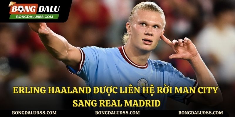Erling Haaland Được Liên Hệ Rời Man City Sang Real Madrid